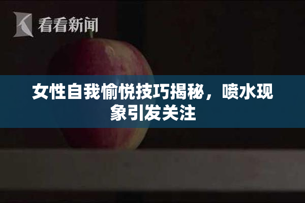 女性自我愉悦技巧揭秘，喷水现象引发关注