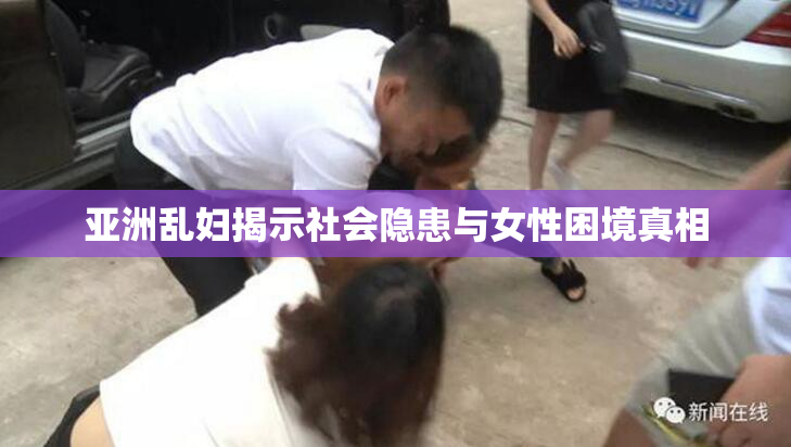 亚洲乱妇揭示社会隐患与女性困境真相
