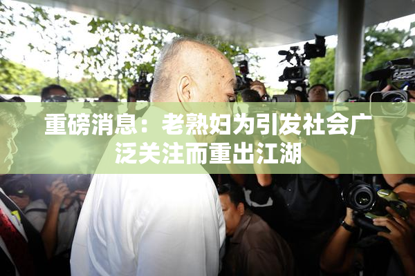 重磅消息：老熟妇为引发社会广泛关注而重出江湖