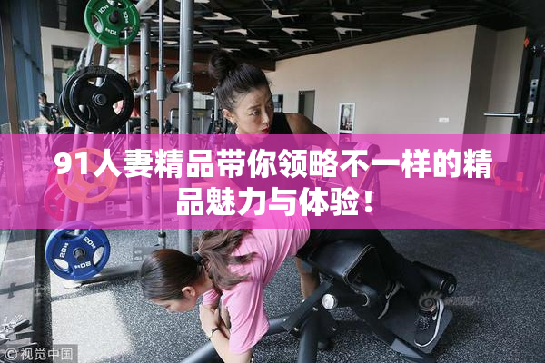 91人妻精品带你领略不一样的精品魅力与体验！