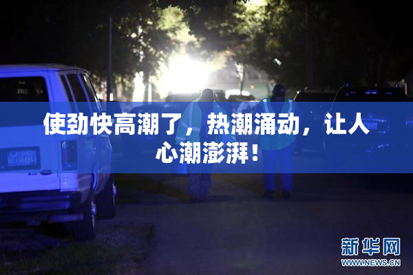 使劲快高潮了，热潮涌动，让人心潮澎湃！
