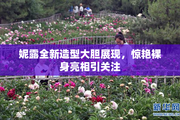 妮露全新造型大胆展现，惊艳裸身亮相引关注