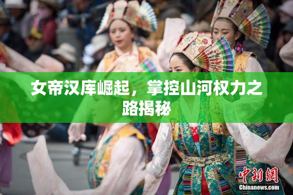 女帝汉库崛起，掌控山河权力之路揭秘