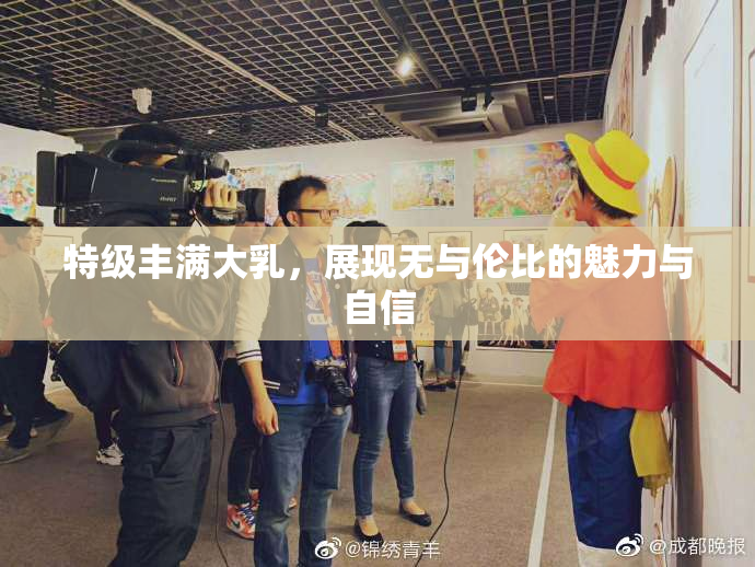 特级丰满大乳，展现无与伦比的魅力与自信