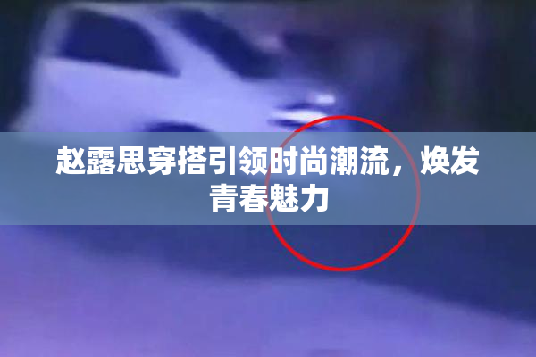 赵露思穿搭引领时尚潮流，焕发青春魅力