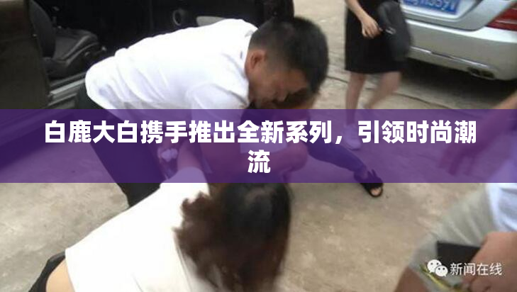白鹿大白携手推出全新系列，引领时尚潮流