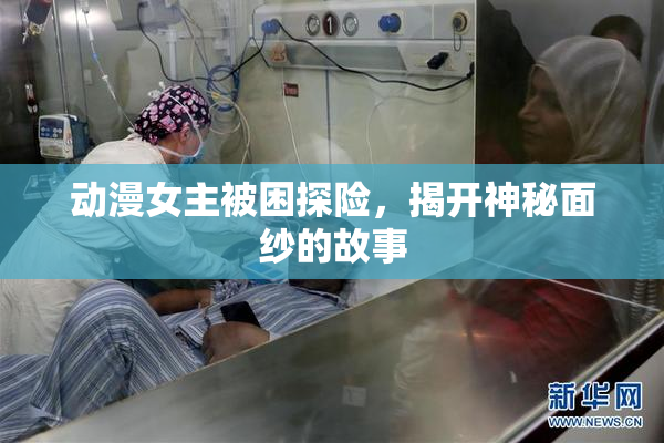 动漫女主被困探险，揭开神秘面纱的故事
