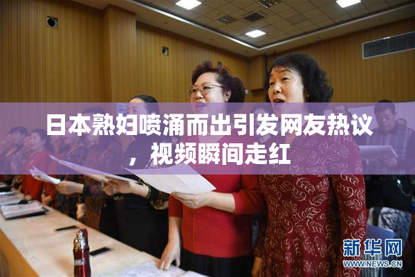 日本熟妇喷涌而出引发网友热议，视频瞬间走红