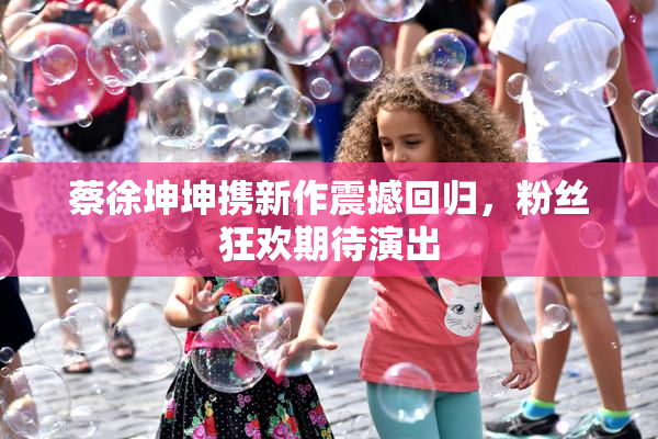 蔡徐坤坤携新作震撼回归，粉丝狂欢期待演出