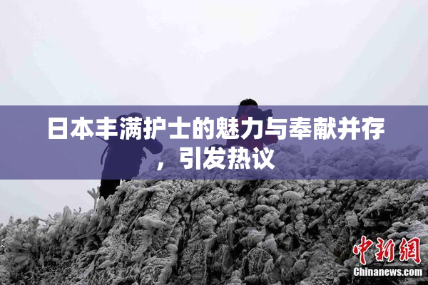 日本丰满护士的魅力与奉献并存，引发热议
