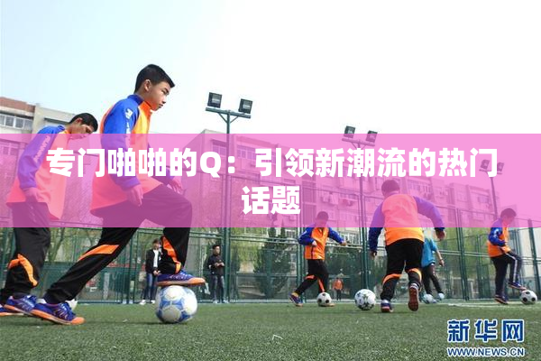 专门啪啪的Q：引领新潮流的热门话题