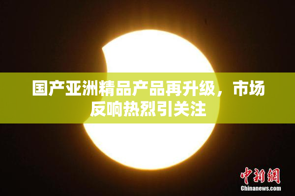 国产亚洲精品产品再升级，市场反响热烈引关注