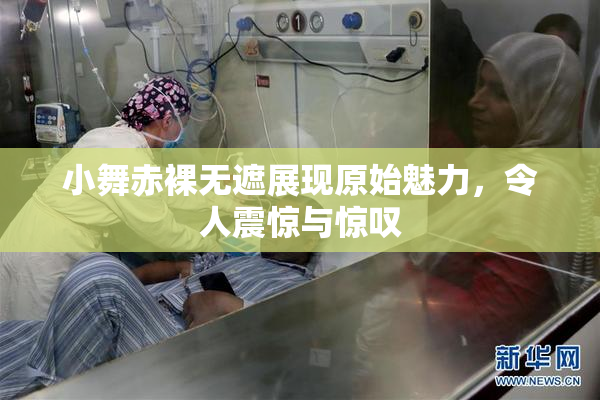 小舞赤裸无遮展现原始魅力，令人震惊与惊叹