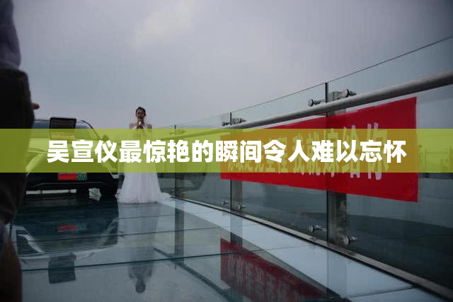 吴宣仪最惊艳的瞬间令人难以忘怀