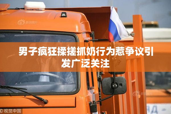 男子疯狂揉搓抓奶行为惹争议引发广泛关注