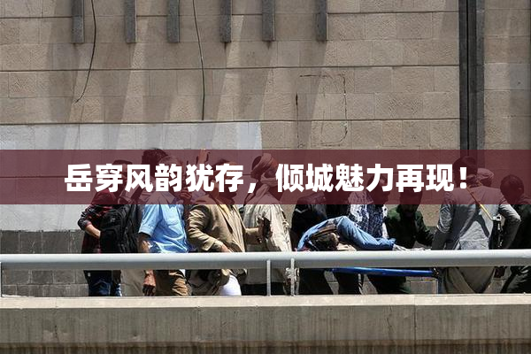 岳穿风韵犹存，倾城魅力再现！