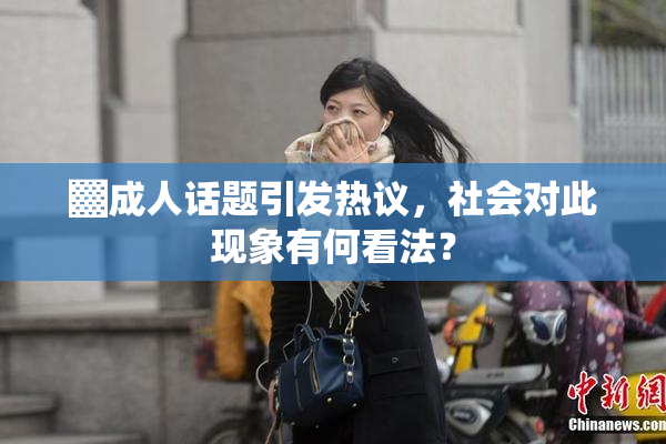 ▓成人话题引发热议，社会对此现象有何看法？