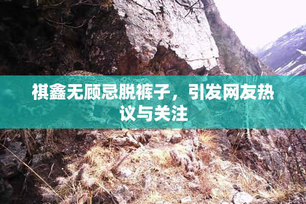 祺鑫无顾忌脱裤子，引发网友热议与关注