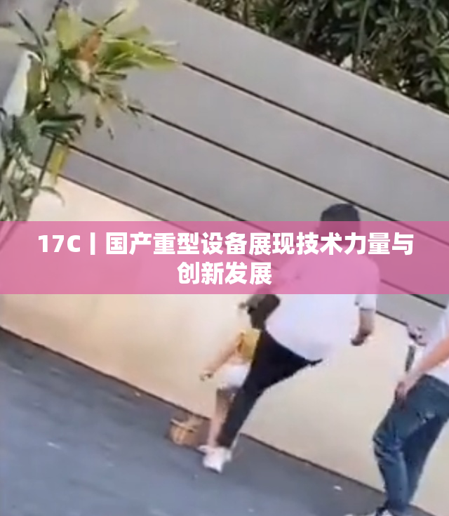 17C丨国产重型设备展现技术力量与创新发展