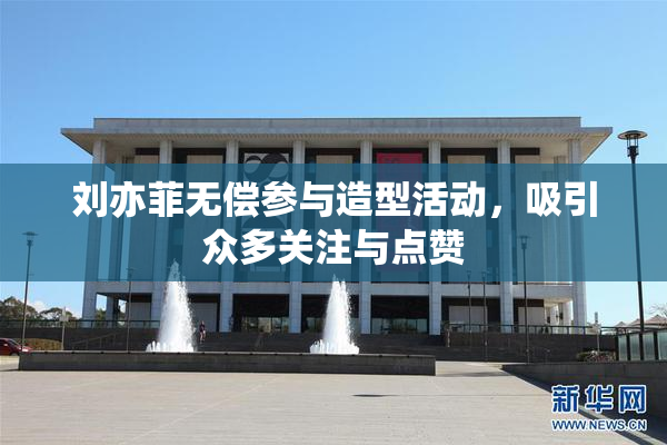 刘亦菲无偿参与造型活动，吸引众多关注与点赞