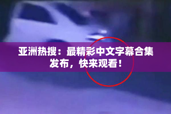 亚洲热搜：最精彩中文字幕合集发布，快来观看！