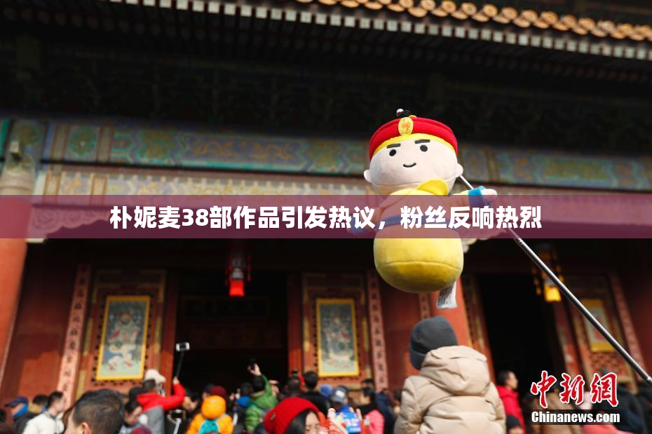 朴妮麦38部作品引发热议，粉丝反响热烈