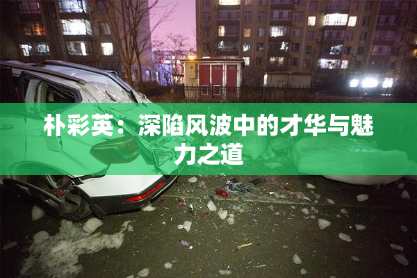朴彩英：深陷风波中的才华与魅力之道