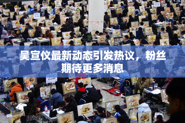 吴宣仪最新动态引发热议，粉丝期待更多消息