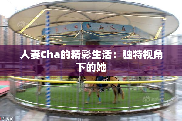 人妻Cha的精彩生活：独特视角下的她