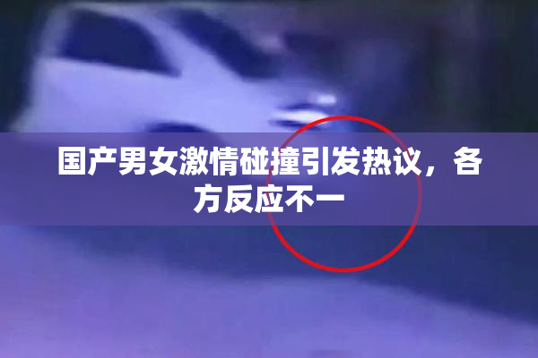 国产男女激情碰撞引发热议，各方反应不一