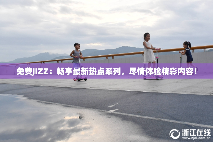 免费JIZZ：畅享最新热点系列，尽情体验精彩内容！