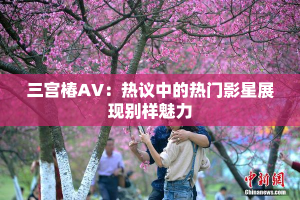 三宫椿AV：热议中的热门影星展现别样魅力