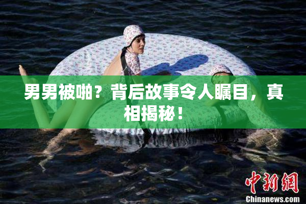 男男被啪？背后故事令人瞩目，真相揭秘！