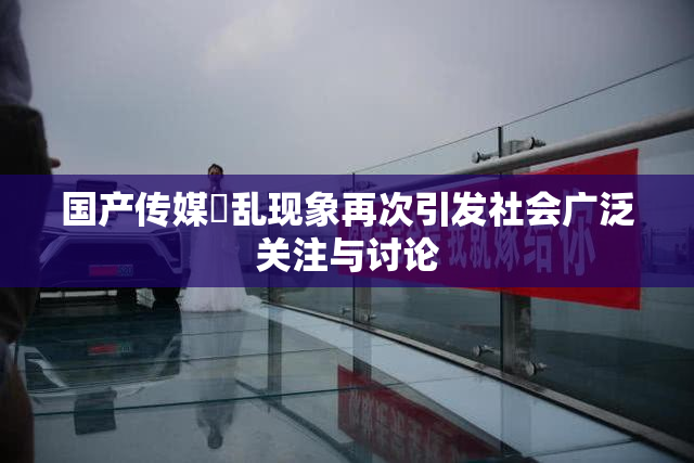 国产传媒婬乱现象再次引发社会广泛关注与讨论