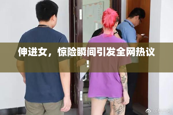 伸进女，惊险瞬间引发全网热议！
