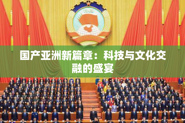 国产亚洲新篇章：科技与文化交融的盛宴