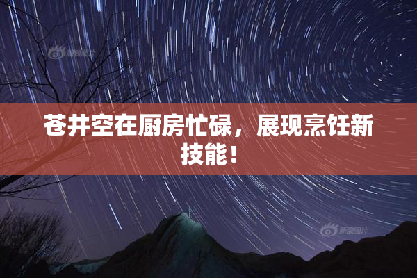 苍井空在厨房忙碌，展现烹饪新技能！