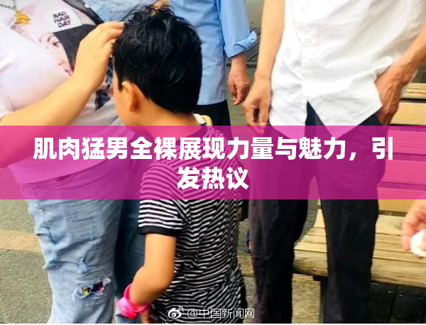 肌肉猛男全裸展现力量与魅力，引发热议