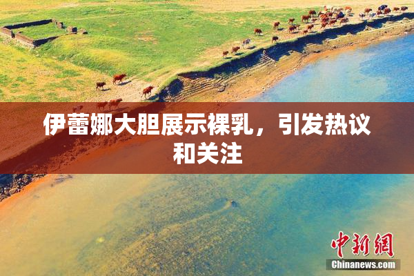 伊蕾娜大胆展示裸乳，引发热议和关注