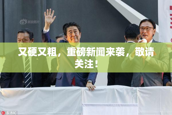 又硬又粗，重磅新闻来袭，敬请关注！