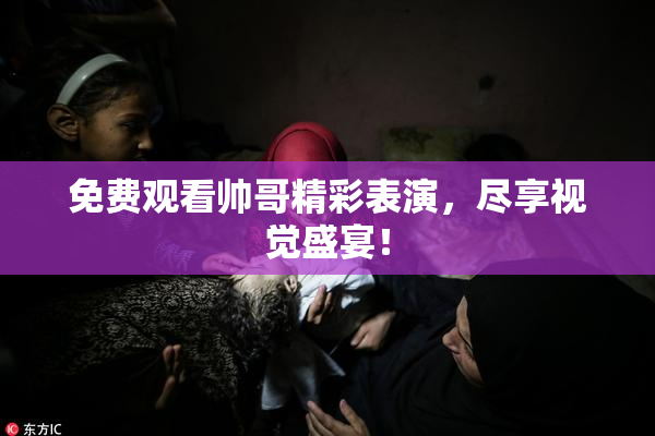 免费观看帅哥精彩表演，尽享视觉盛宴！