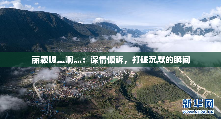 丽颖嗯灬啊灬：深情倾诉，打破沉默的瞬间