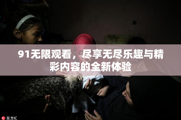 91无限观看，尽享无尽乐趣与精彩内容的全新体验