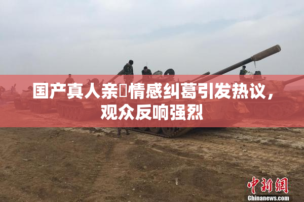国产真人亲妺情感纠葛引发热议，观众反响强烈