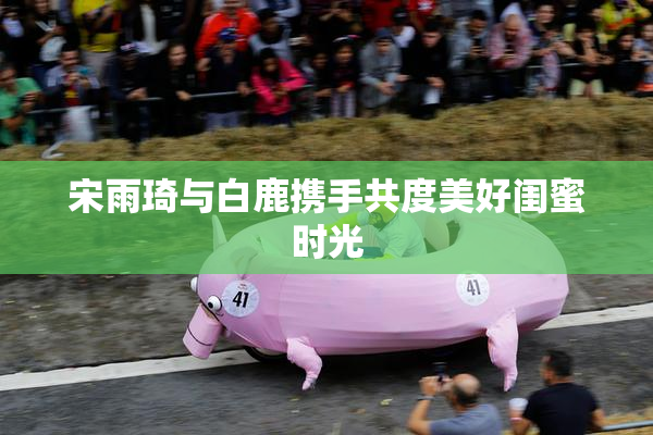 宋雨琦与白鹿携手共度美好闺蜜时光