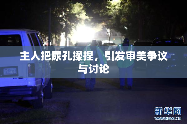 主人把尿孔揉捏，引发审美争议与讨论