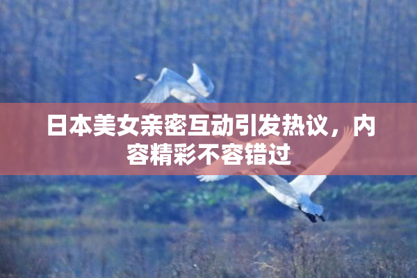 日本美女亲密互动引发热议，内容精彩不容错过