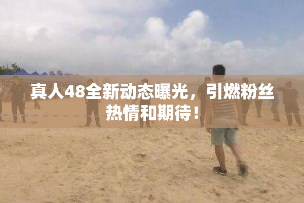 真人48全新动态曝光，引燃粉丝热情和期待！