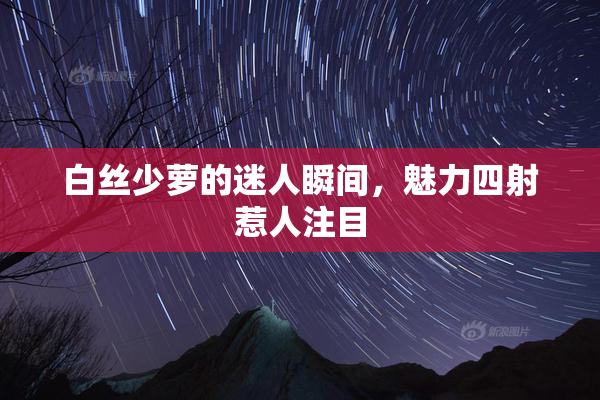 白丝少萝的迷人瞬间，魅力四射惹人注目