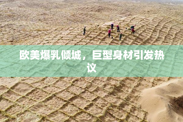 欧美爆乳倾城，巨型身材引发热议